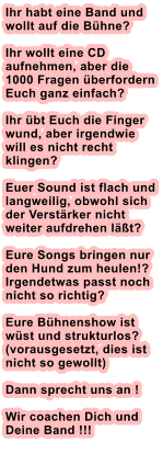 Ihr habt eine Band und wollt auf die Bhne? Ihr wollt eine CD aufnehmen, aber die 1000 Fragen berfordern Euch ganz einfach?  Ihr bt Euch die Finger wund, aber irgendwie will es nicht recht klingen?  Euer Sound ist flach und langweilig, obwohl sich der Verstrker nicht weiter aufdrehen lt?  Eure Songs bringen nur den Hund zum heulen!? Irgendetwas passt noch nicht so richtig?  Eure Bhnenshow ist wst und strukturlos? (vorausgesetzt, dies ist nicht so gewollt)  Dann sprecht uns an !Wir coachen Dich und Deine Band !!!